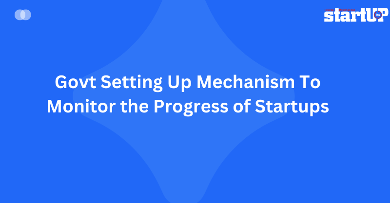 Govt Setting Up Mechanism To Monitor the Progress of Startups