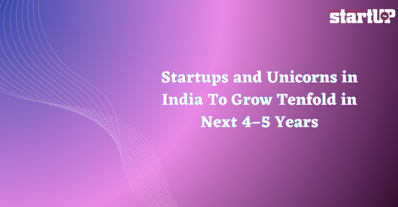 Startups and Unicorns in India To Grow Tenfold in Next 4–5 Years